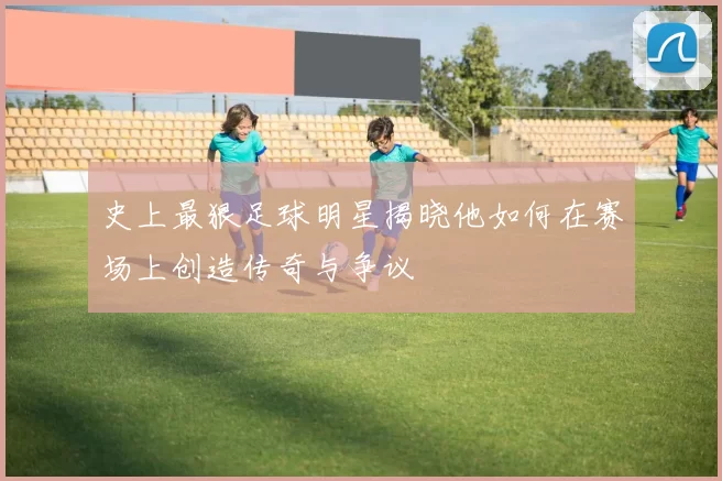 史上最狠足球明星揭晓他如何在赛场上创造传奇与争议