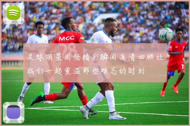 足球明星离场精彩瞬间高清回顾让我们一起重温那些难忘的时刻
