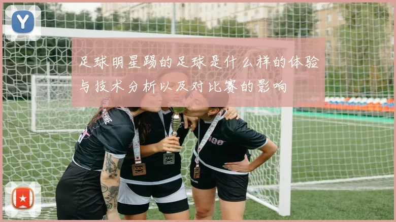 足球明星踢的足球是什么样的体验与技术分析以及对比赛的影响