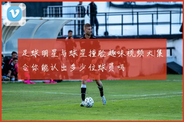 足球明星与球星撞脸趣味视频大集合你能认出多少位球员吗