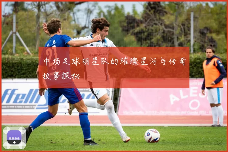 中场足球明星队的璀璨星河与传奇故事探秘