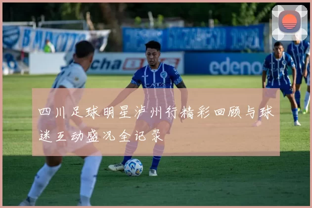 四川足球明星泸州行精彩回顾与球迷互动盛况全记录
