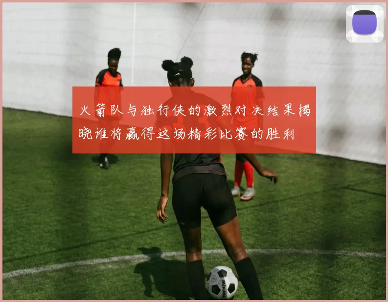 火箭队与独行侠的激烈对决结果揭晓谁将赢得这场精彩比赛的胜利