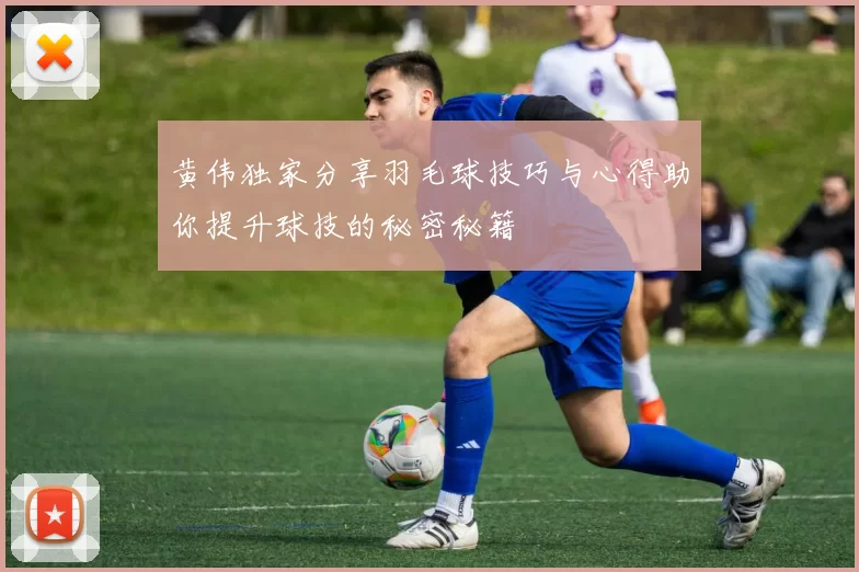 黄伟独家分享羽毛球技巧与心得助你提升球技的秘密秘籍