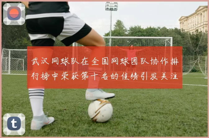 武汉网球队在全国网球团队协作排行榜中荣获第十名的佳绩引发关注