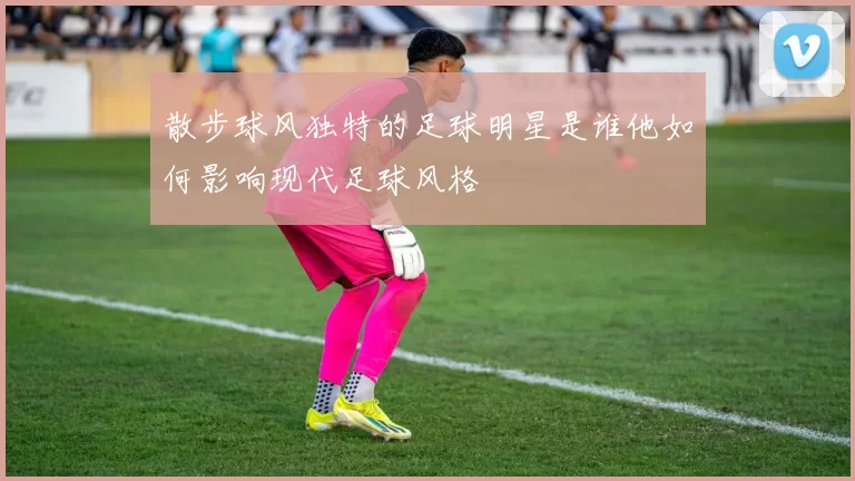 散步球风独特的足球明星是谁他如何影响现代足球风格