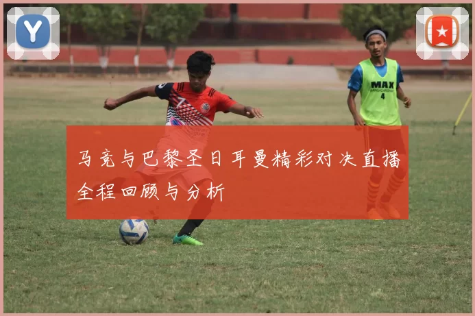 马竞与巴黎圣日耳曼精彩对决直播全程回顾与分析