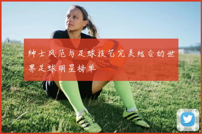 绅士风范与足球技艺完美结合的世界足球明星榜单