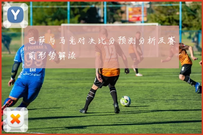 巴萨与马竞对决比分预测分析及赛前形势解读