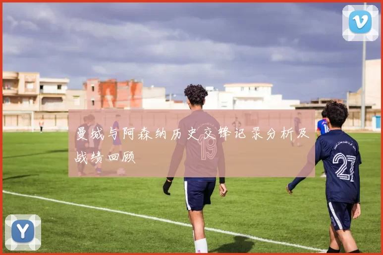 曼城与阿森纳历史交锋记录分析及战绩回顾