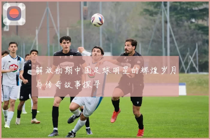 解放初期中国足球明星的辉煌岁月与传奇故事探寻