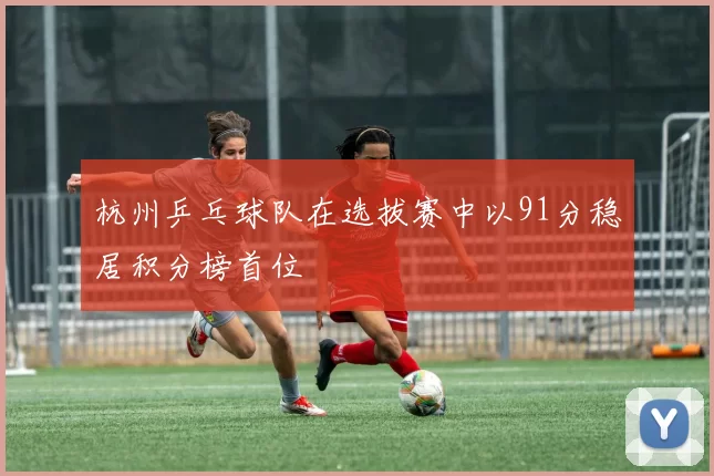 杭州乒乓球队在选拔赛中以91分稳居积分榜首位