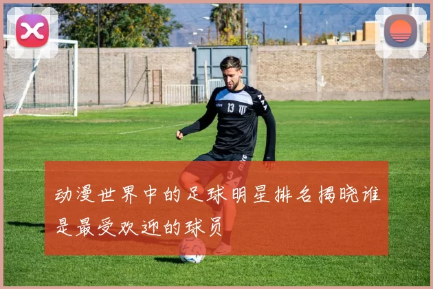 动漫世界中的足球明星排名揭晓谁是最受欢迎的球员