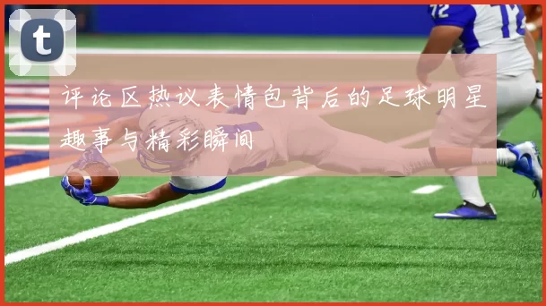 评论区热议表情包背后的足球明星趣事与精彩瞬间