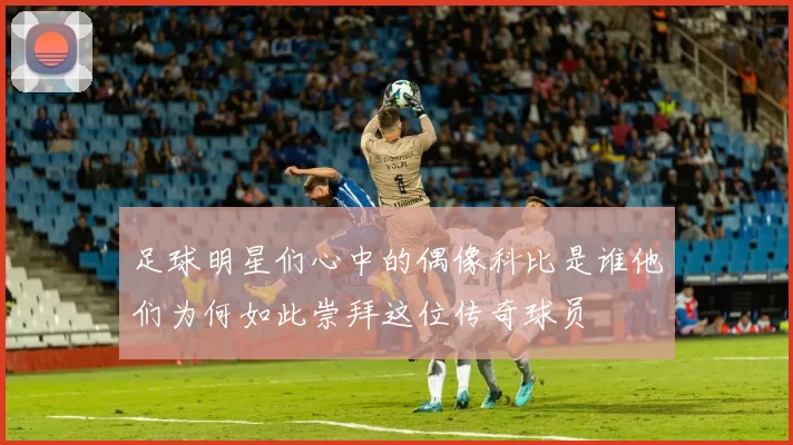 足球明星们心中的偶像科比是谁他们为何如此崇拜这位传奇球员