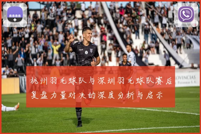 杭州羽毛球队与深圳羽毛球队赛后复盘力量对决的深度分析与启示
