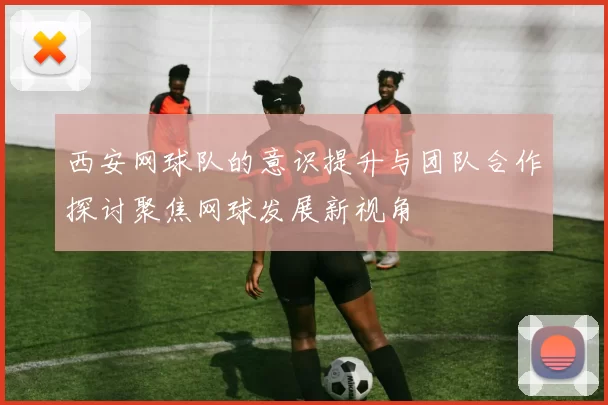 西安网球队的意识提升与团队合作探讨聚焦网球发展新视角