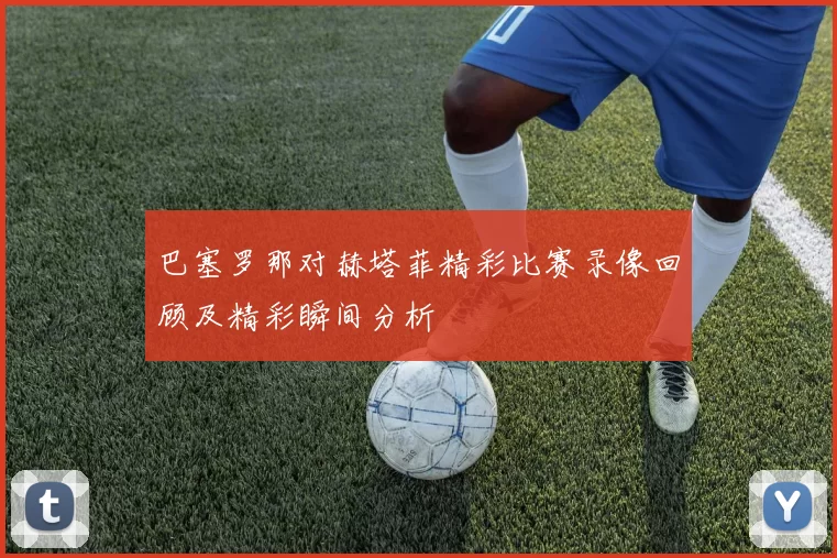巴塞罗那对赫塔菲精彩比赛录像回顾及精彩瞬间分析