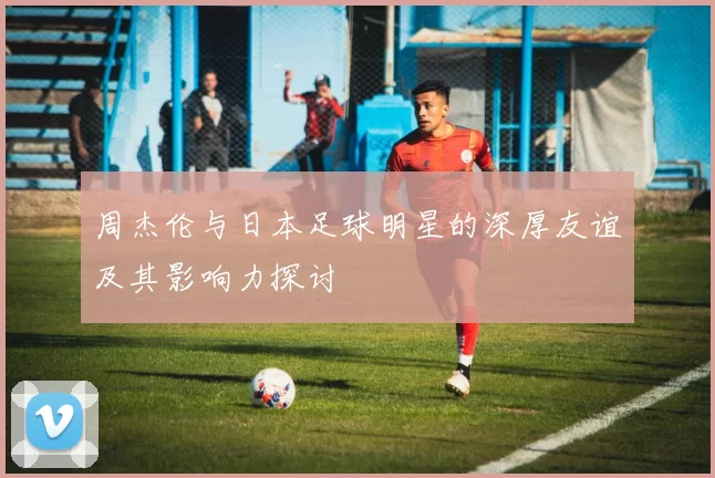 周杰伦与日本足球明星的深厚友谊及其影响力探讨