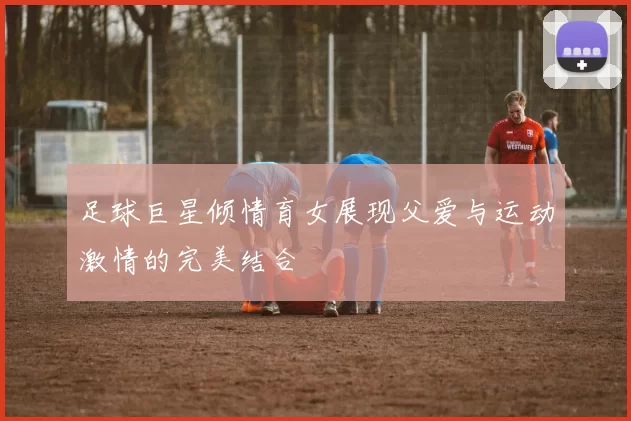足球巨星倾情育女展现父爱与运动激情的完美结合