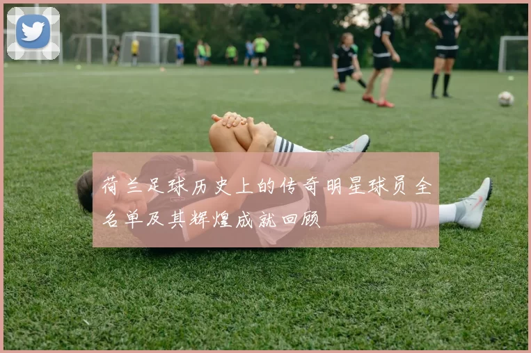 荷兰足球历史上的传奇明星球员全名单及其辉煌成就回顾