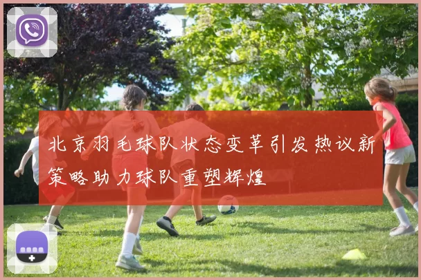 北京羽毛球队状态变革引发热议新策略助力球队重塑辉煌