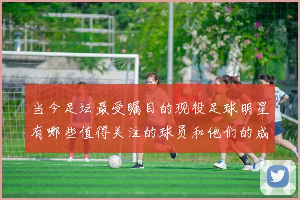 当今足坛最受瞩目的现役足球明星有哪些值得关注的球员和他们的成就
