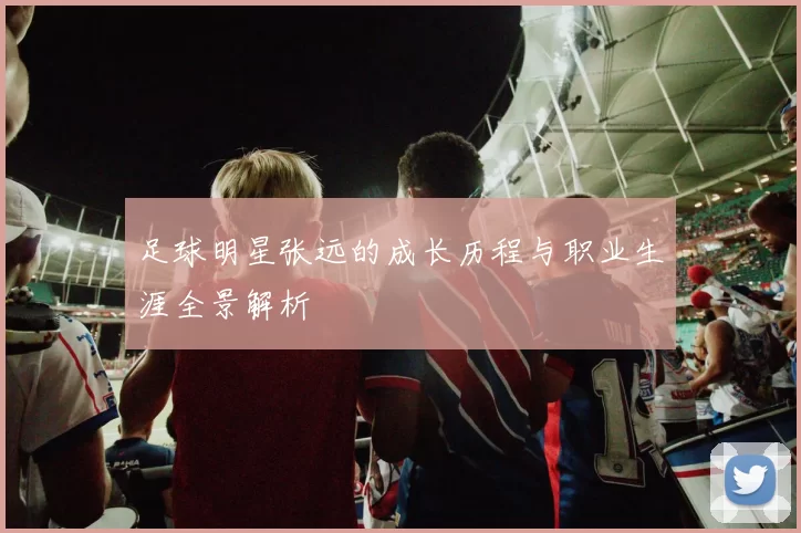 足球明星张远的成长历程与职业生涯全景解析