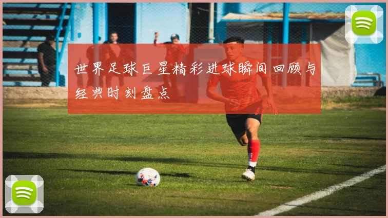 世界足球巨星精彩进球瞬间回顾与经典时刻盘点