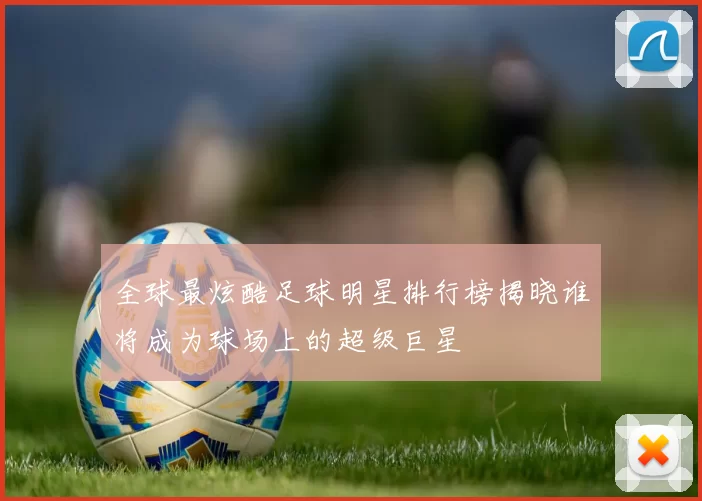 全球最炫酷足球明星排行榜揭晓谁将成为球场上的超级巨星