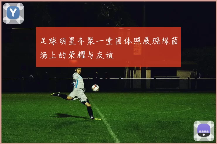 足球明星齐聚一堂团体照展现绿茵场上的荣耀与友谊