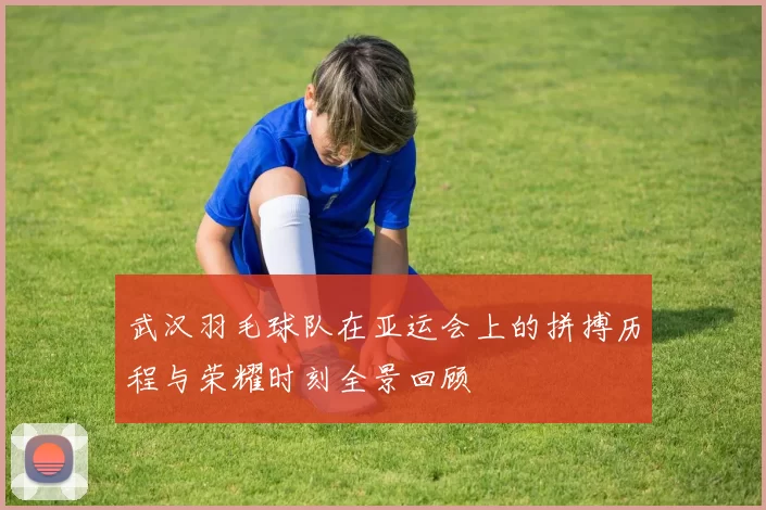 武汉羽毛球队在亚运会上的拼搏历程与荣耀时刻全景回顾