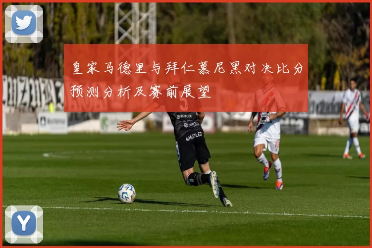 皇家马德里与拜仁慕尼黑对决比分预测分析及赛前展望
