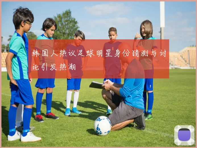 韩国人热议足球明星身份猜测与讨论引发热潮
