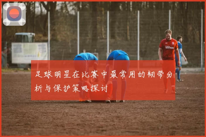足球明星在比赛中最常用的韧带分析与保护策略探讨