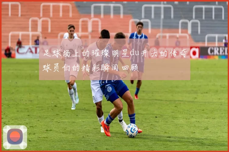 足球场上的璀璨明星du开头的传奇球员们的精彩瞬间回顾