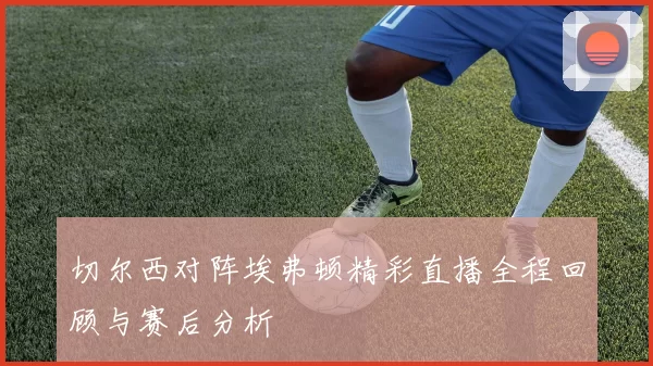 切尔西对阵埃弗顿精彩直播全程回顾与赛后分析