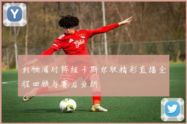 利物浦对阵纽卡斯尔联精彩直播全程回顾与赛后分析