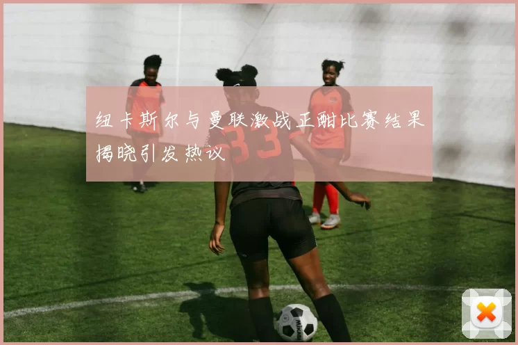 纽卡斯尔与曼联激战正酣比赛结果揭晓引发热议