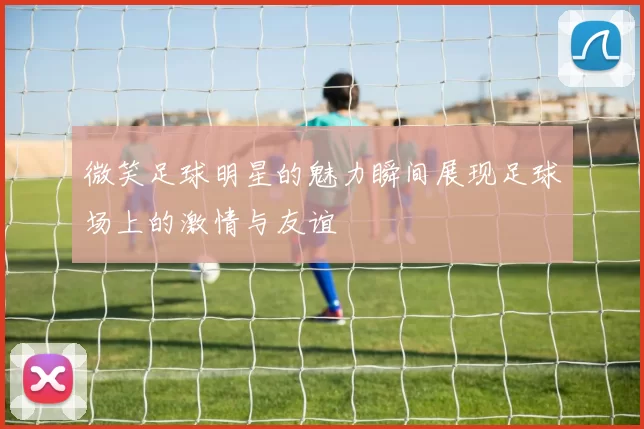 微笑足球明星的魅力瞬间展现足球场上的激情与友谊