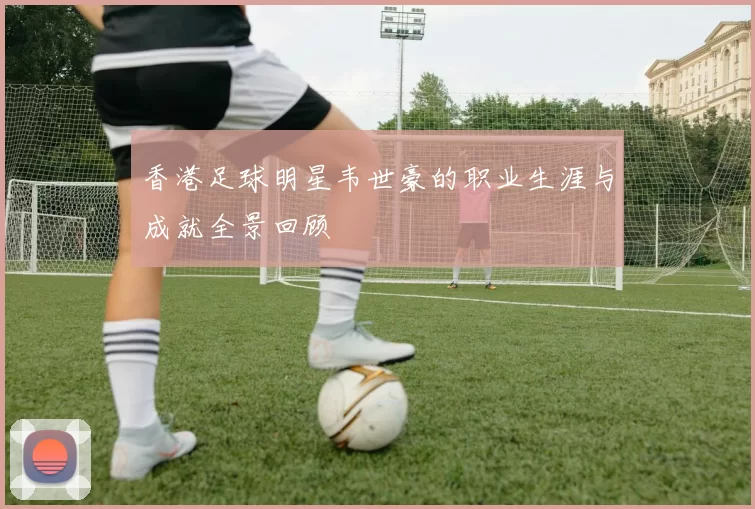香港足球明星韦世豪的职业生涯与成就全景回顾