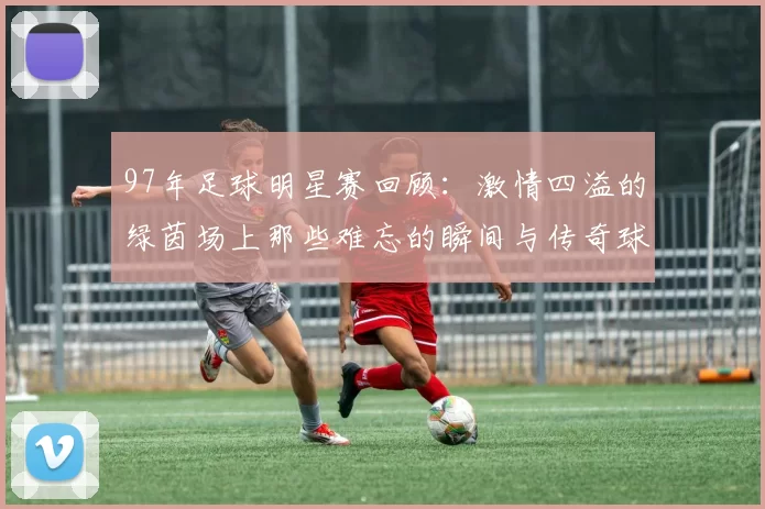 97年足球明星赛回顾：激情四溢的绿茵场上那些难忘的瞬间与传奇球星