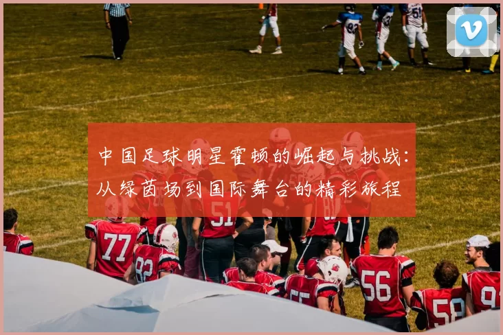 中国足球明星霍顿的崛起与挑战：从绿茵场到国际舞台的精彩旅程