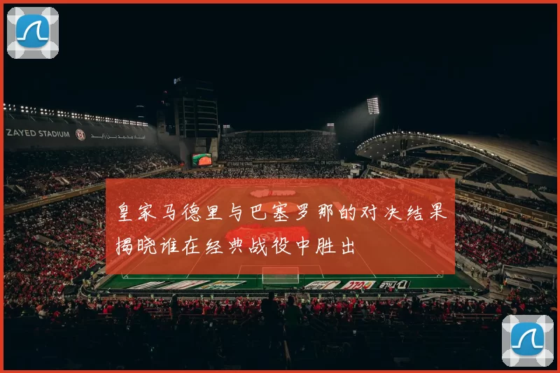皇家马德里与巴塞罗那的对决结果揭晓谁在经典战役中胜出
