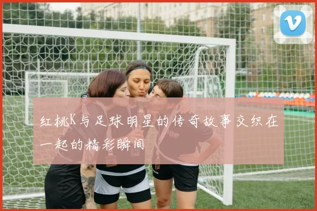 红桃K与足球明星的传奇故事交织在一起的精彩瞬间