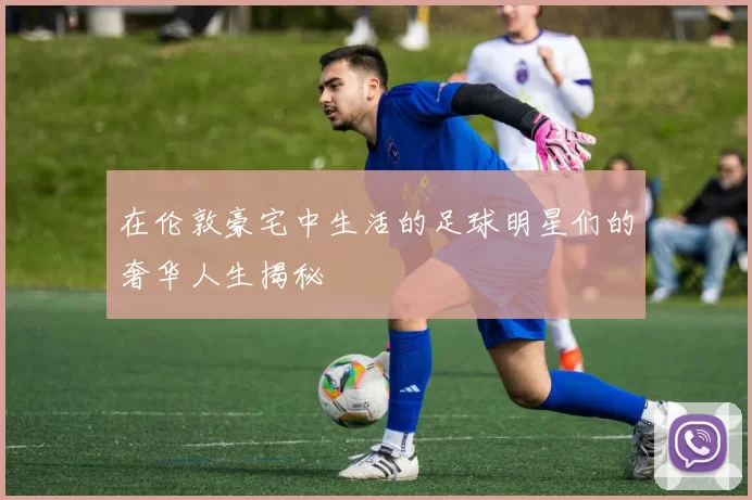 在伦敦豪宅中生活的足球明星们的奢华人生揭秘