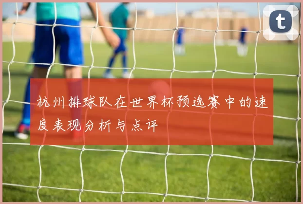杭州排球队在世界杯预选赛中的速度表现分析与点评