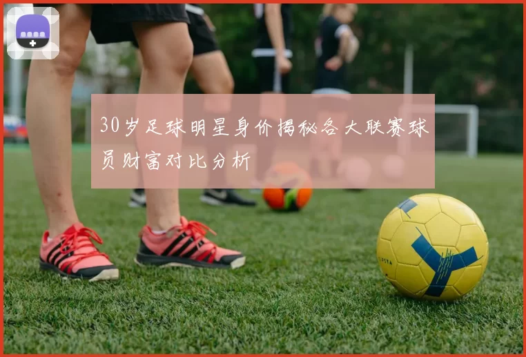 30岁足球明星身价揭秘各大联赛球员财富对比分析