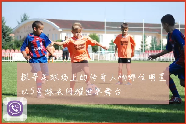 探寻足球场上的传奇人物哪位明星以5号球衣闪耀世界舞台