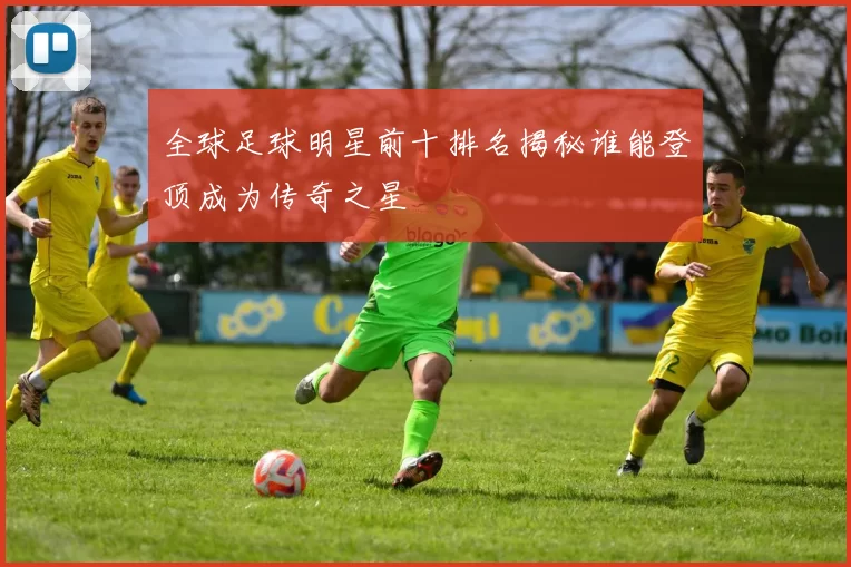 全球足球明星前十排名揭秘谁能登顶成为传奇之星